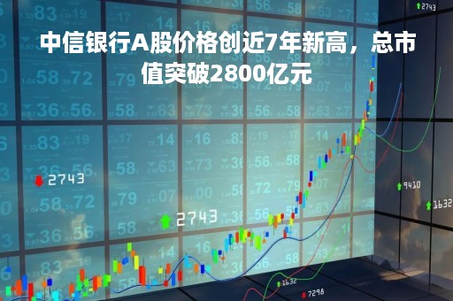 中信银行A股价格创近7年新高，总市值突破2800亿元