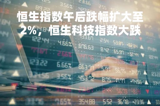 恒生指数午后跌幅扩大至2%，恒生科技指数大跌逾4%