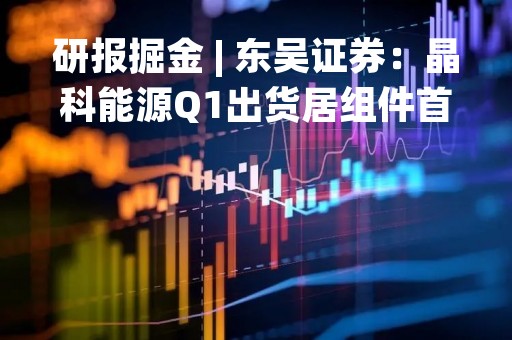 研报掘金 | 东吴证券：晶科能源Q1出货居组件首位、新技术超额收益兑现 维持“买入”评级