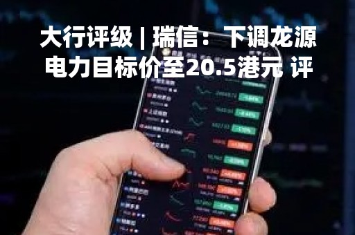 大行评级 | 瑞信：下调龙源电力目标价至20.5港元 评级“跑赢大市”