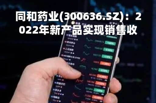 同和药业(300636.SZ)：2022年新产品实现销售收入1.88亿元 同比增长40.2%、毛利率近40%