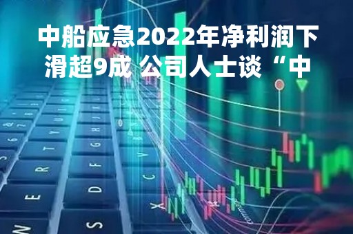 中船应急2022年净利润下滑超9成 公司人士谈“中特估”：暂时想把经营业绩做好