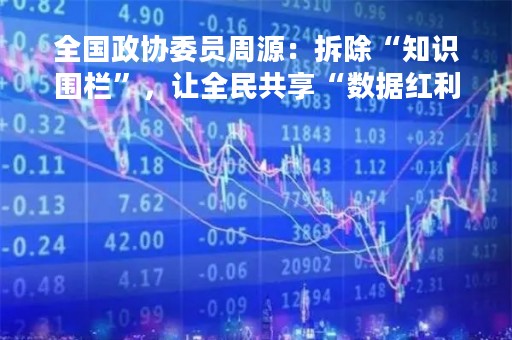 全国政协委员周源：拆除“知识围栏”，让全民共享“数据红利”