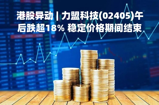 港股异动 | 力盟科技(02405)午后跌超18% 稳定价格期间结束、无稳定价格行动及超额配股权失效