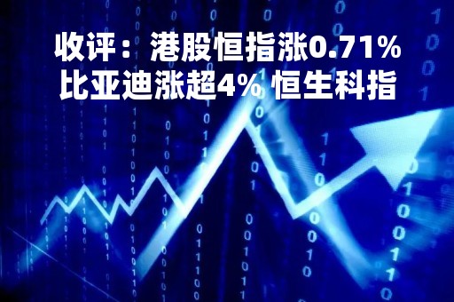 收评：港股恒指涨0.71%比亚迪涨超4% 恒生科指涨1.25%腾讯涨近3%