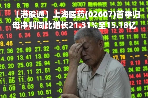 【港股通】上海医药(02607)首季归母净利同比增长21.31%至15.18亿元人民币