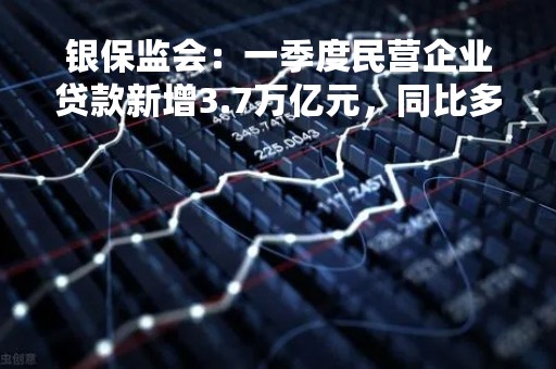 银保监会：一季度民营企业贷款新增3.7万亿元，同比多增1万亿元