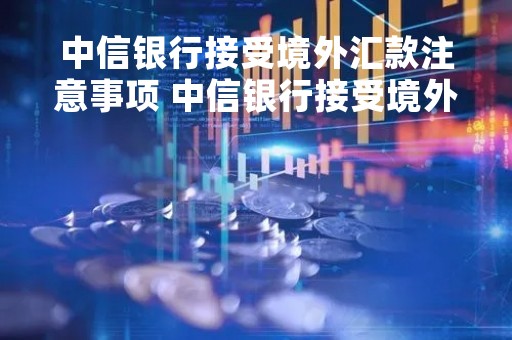 中信银行接受境外汇款注意事项 中信银行接受境外汇款注意事项是什么