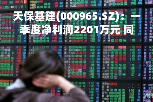 天保基建(000965.SZ)：一季度净利润2201万元 同比下降31.64%
