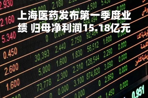上海医药发布第一季度业绩 归母净利润15.18亿元同比增长21.31%
