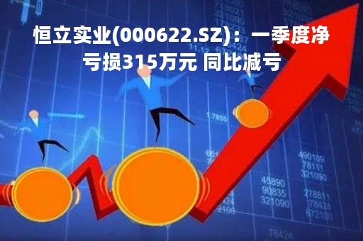 恒立实业(000622.SZ)：一季度净亏损315万元 同比减亏