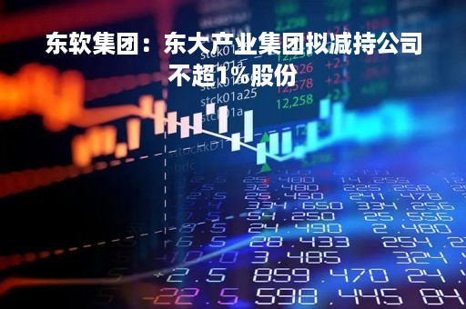 东软集团：东大产业集团拟减持公司不超1%股份