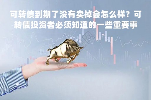 可转债到期了没有卖掉会怎么样？可转债投资者必须知道的一些重要事项