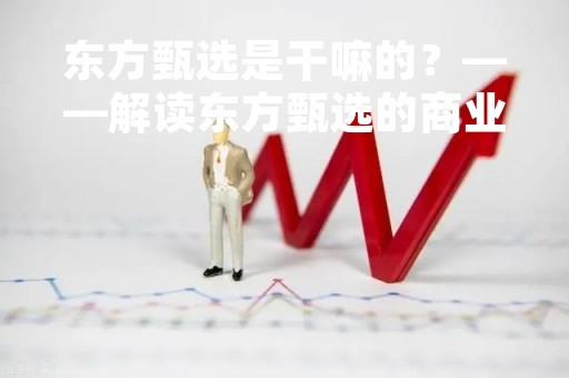东方甄选是干嘛的?——解读东方甄选的商业模式与运营策略 东方甄选是干嘛的?——解读东方甄选的商业模式与运营策略