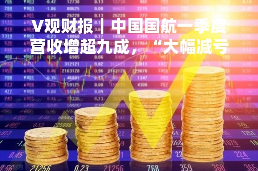 V观财报|中国国航一季度营收增超九成,“大幅减亏”后仍亏29亿 V观财报|中国国航一季度营收增超九成,“大幅减亏”后仍亏29亿