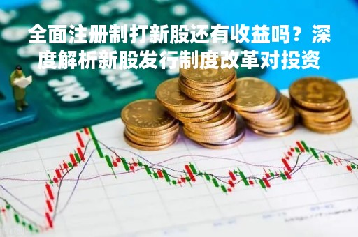 全面注册制打新股还有收益吗？深度解析新股发行制度改革对投资者的影响