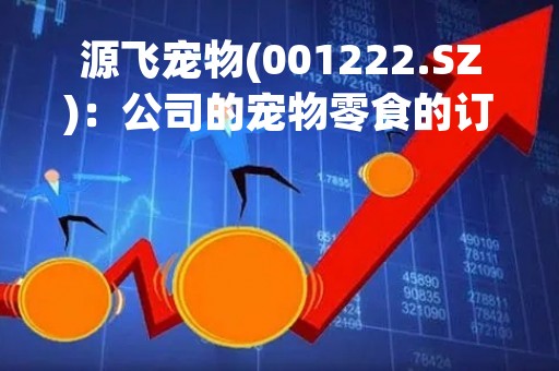 源飞宠物(001222.SZ)：公司的宠物零食的订单情况已经好转 宠物牵引用具的订单情况在逐步好转