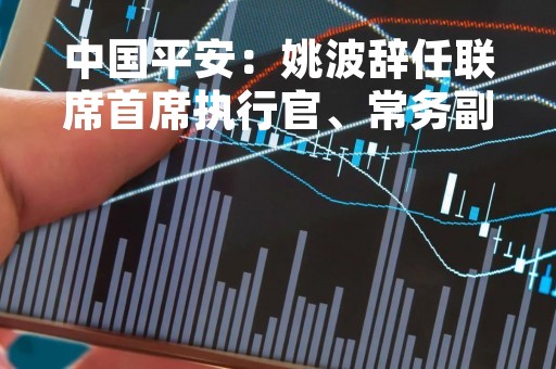 中国平安：姚波辞任联席首席执行官、常务副总经理等相关行政职务