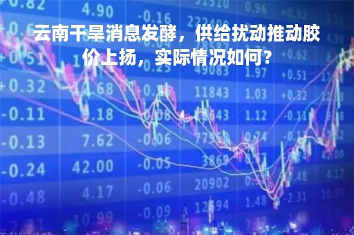 云南干旱消息发酵，供给扰动推动胶价上扬，实际情况如何？