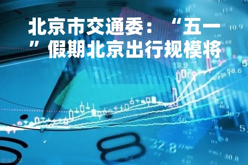 北京市交通委：“五一”假期北京出行规模将超2023年春运