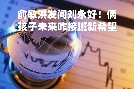 俞敏洪发问刘永好！俩孩子未来咋接班新希望？一分为二or一主一辅？会打架吗？刘永好这样说...