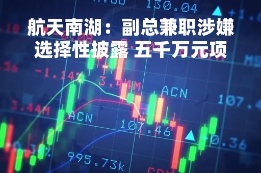 航天南湖：副总兼职涉嫌选择性披露 五千万元项目注销后或由关联方接盘