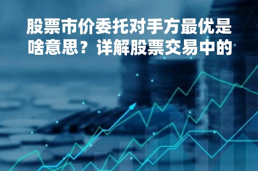 股票市价委托对手方最优是啥意思？详解股票交易中的市价委托和对手方最优