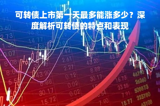 可转债上市第一天最多能涨多少？深度解析可转债的特点和表现