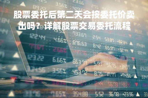 股票委托后第二天会按委托价卖出吗？详解股票交易委托流程