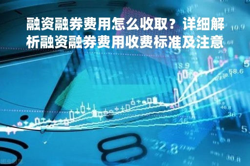 融资融券费用怎么收取？详细解析融资融券费用收费标准及注意事项