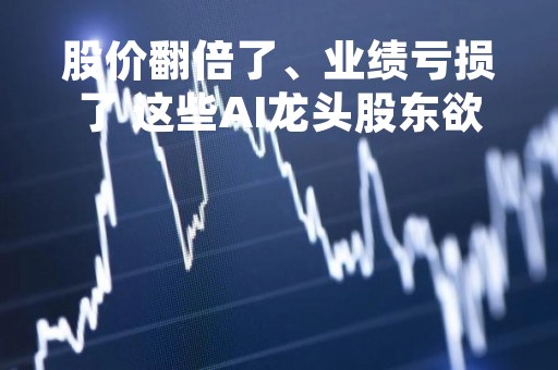 股价翻倍了、业绩亏损了 这些AI龙头股东欲减持套现