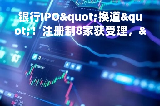 银行IPO"换道"！注册制8家获受理，"后备军"还在拉长，这些投行项目最多