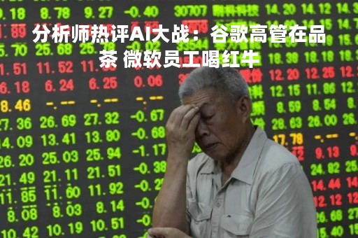 分析师热评AI大战：谷歌高管在品茶 微软员工喝红牛