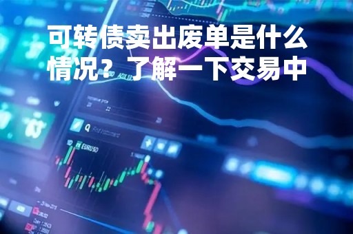 可转债卖出废单是什么情况？了解一下交易中的注意事项
