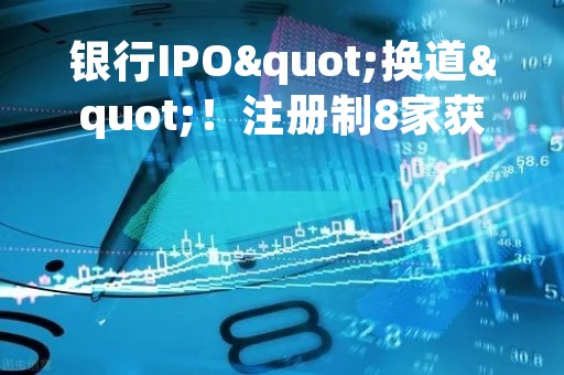 银行IPO"换道"！注册制8家获受理，"后备军"还在拉长，这些投行项目最多