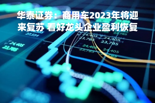 华泰证券：商用车2023年将迎来复苏 看好龙头企业盈利恢复