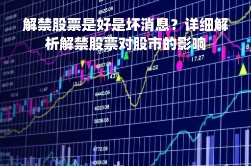 解禁股票是好是坏消息？详细解析解禁股票对股市的影响