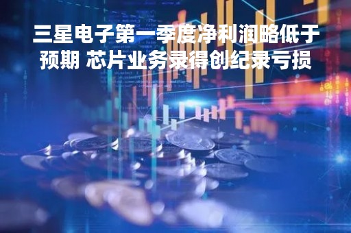 三星电子第一季度净利润略低于预期 芯片业务录得创纪录亏损