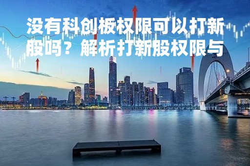 没有科创板权限可以打新股吗?解析打新股权限与科创板权限的关系 没有科创板权限可以打新股吗?解析打新股权限与科创板权限的关系