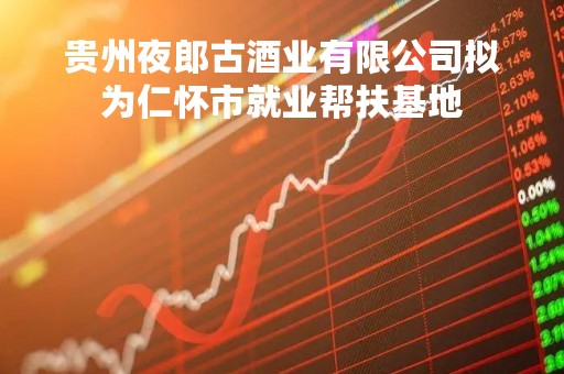 贵州夜郎古酒业有限公司拟为仁怀市就业帮扶基地