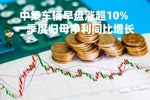 中集车辆早盘涨超10% 一季度归母净利同比增长285.25%