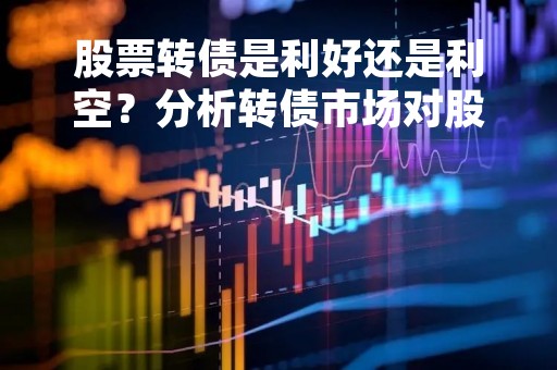 股票转债是利好还是利空？分析转债市场对股市的影响