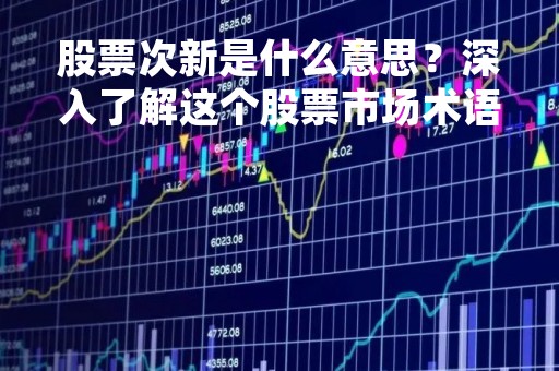 股票次新是什么意思？深入了解这个股票市场术语