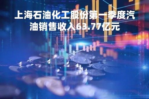 上海石油化工股份第一季度汽油销售收入63.77亿元