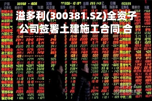 溢多利(300381.SZ)全资子公司签署土建施工合同 合同总价暂定为1.14亿元