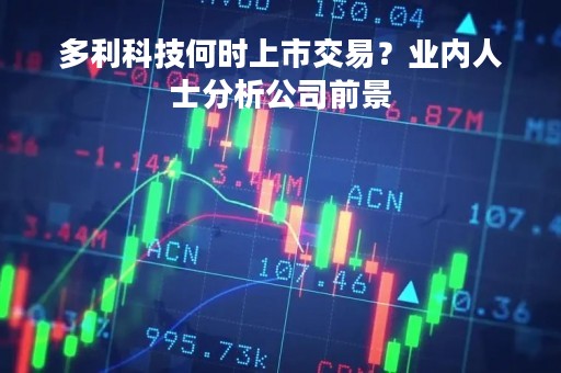 多利科技何时上市交易？业内人士分析公司前景