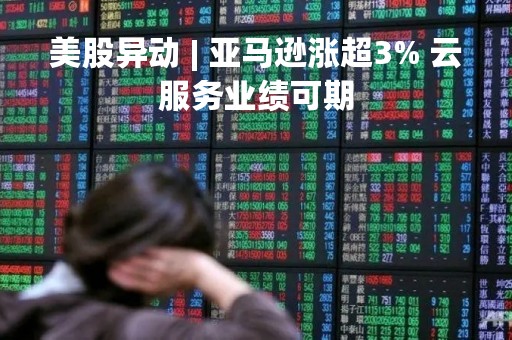 美股异动 | 亚马逊涨超3% 云服务业绩可期