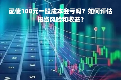 配债100元一股成本会亏吗？如何评估投资风险和收益？