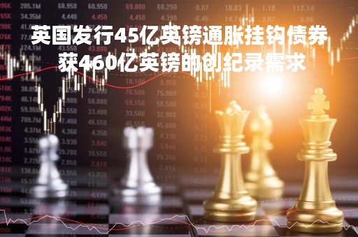 英国发行45亿英镑通胀挂钩债券 获460亿英镑的创纪录需求