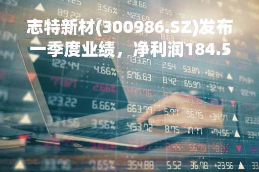 志特新材(300986.SZ)发布一季度业绩，净利润184.57万元，下降64.51%